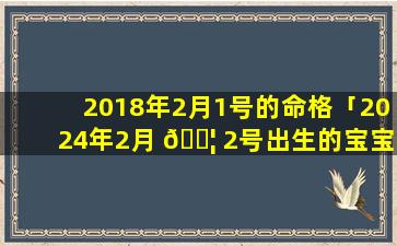 2018年2月1号的命格「2024年2月 🐦 2号出生的宝宝属什么」